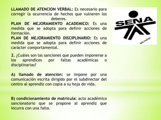LLAMADO DE ATENCION VERBAL: Es necesario para
corregir la ocurrencia de hechos que vulneren los
deberes.
PLAN DE MEJORAMIENTO ACADEMICO: Es una
medida que se adopta para definir acciones de
formación.
PLAN DE MEJORAMIENTO DISCIPLINARIO: Es una
medida que se adopta para definir acciones de
carácter comportamental.
2. ¿Cuáles son las sanciones que pueden imponerse a
los aprendices por faltas académicas o
disciplinarias?
A) llamado de atención: se impone por una
comunicación escrita dirigido por el subdirector del
centro al aprendiz con copia a su hoja de vida.
B) condicionamiento de matricula: acto académico
sancionatorio que se propone al aprendiz que
incurra con una falta.
 