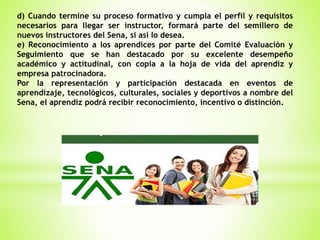 d) Cuando termine su proceso formativo y cumpla el perfil y requisitos
necesarios para llegar ser instructor, formará parte del semillero de
nuevos instructores del Sena, si así lo desea.
e) Reconocimiento a los aprendices por parte del Comité Evaluación y
Seguimiento que se han destacado por su excelente desempeño
académico y actitudinal, con copia a la hoja de vida del aprendiz y
empresa patrocinadora.
Por la representación y participación destacada en eventos de
aprendizaje, tecnológicos, culturales, sociales y deportivos a nombre del
Sena, el aprendiz podrá recibir reconocimiento, incentivo o distinción.
 