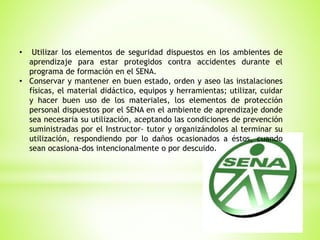 • Utilizar los elementos de seguridad dispuestos en los ambientes de
aprendizaje para estar protegidos contra accidentes durante el
programa de formación en el SENA.
• Conservar y mantener en buen estado, orden y aseo las instalaciones
físicas, el material didáctico, equipos y herramientas; utilizar, cuidar
y hacer buen uso de los materiales, los elementos de protección
personal dispuestos por el SENA en el ambiente de aprendizaje donde
sea necesaria su utilización, aceptando las condiciones de prevención
suministradas por el Instructor- tutor y organizándolos al terminar su
utilización, respondiendo por lo daños ocasionados a éstos, cuando
sean ocasiona-dos intencionalmente o por descuido.
 