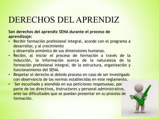 DERECHOS DEL APRENDIZ
Son derechos del aprendiz SENA durante el proceso de
aprendizaje:
• Recibir formación profesional integral, acorde con el programa a
desarrollar, y al crecimiento
y desarrollo armónico de sus dimensiones humanas.
• Recibir, al iniciar el proceso de formación a través de la
inducción, la información acerca de la naturaleza de la
formación profesional integral, de la estructura, organización y
funcionamiento del SENA.
• Respetar el derecho al debido proceso en caso de ser investigado
con observancia de las normas establecidas en este reglamento.
• Ser escuchado y atendido en sus peticiones respetuosas, por
parte de los directivos, Instructores y personal administrativo,
ante las dificultades que se puedan presentar en su proceso de
formación.
 