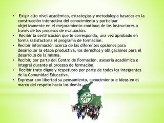 • Exigir alto nivel académico, estrategias y metodología basadas en la
construcción interactiva del conocimiento y participar
objetivamente en el mejoramiento continuo de los Instructores a
través de los procesos de evaluación.
• Recibir la certificación que le corresponda, una vez aprobado en
forma satisfactoria el programa de formación.
• Recibir información acerca de las diferentes opciones para
desarrollar la etapa productiva, los derechos y obligaciones para el
desarrollo de la misma.
• Recibir, por parte del Centro de Formación, asesoría académica e
integral durante el proceso de formación.
• Recibir trato digno y respetuoso por parte de todos los integrantes
de la Comunidad Educativa.
• Expresar con libertad su pensamiento, conocimiento e ideas en el
marco del respeto hacia los demás.
 