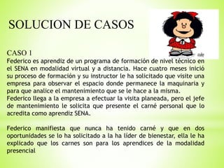 SOLUCION DE CASOS
CASO 1
Federico es aprendiz de un programa de formación de nivel técnico en
el SENA en modalidad virtual y a distancia. Hace cuatro meses inició
su proceso de formación y su instructor le ha solicitado que visite una
empresa para observar el espacio donde permanece la maquinaria y
para que analice el mantenimiento que se le hace a la misma.
Federico llega a la empresa a efectuar la visita planeada, pero el jefe
de mantenimiento le solicita que presente el carné personal que lo
acredita como aprendiz SENA.
Federico manifiesta que nunca ha tenido carné y que en dos
oportunidades se lo ha solicitado a la ha líder de bienestar, ella le ha
explicado que los carnes son para los aprendices de la modalidad
presencial
 