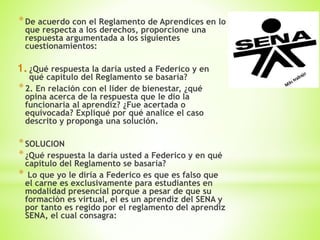 *De acuerdo con el Reglamento de Aprendices en lo
que respecta a los derechos, proporcione una
respuesta argumentada a los siguientes
cuestionamientos:
1.¿Qué respuesta la daría usted a Federico y en
qué capítulo del Reglamento se basaría?
*2. En relación con el líder de bienestar, ¿qué
opina acerca de la respuesta que le dio la
funcionaria al aprendiz? ¿Fue acertada o
equivocada? Expliqué por qué analice el caso
descrito y proponga una solución.
*SOLUCION
*¿Qué respuesta la daría usted a Federico y en qué
capítulo del Reglamento se basaría?
* Lo que yo le diría a Federico es que es falso que
el carne es exclusivamente para estudiantes en
modalidad presencial porque a pesar de que su
formación es virtual, el es un aprendiz del SENA y
por tanto es regido por el reglamento del aprendiz
SENA, el cual consagra:
 