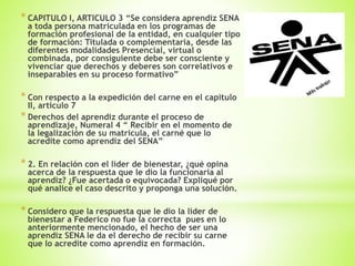 * CAPITULO I, ARTICULO 3 “Se considera aprendiz SENA
a toda persona matriculada en los programas de
formación profesional de la entidad, en cualquier tipo
de formación: Titulada o complementaria, desde las
diferentes modalidades Presencial, virtual o
combinada, por consiguiente debe ser consciente y
vivenciar que derechos y deberes son correlativos e
inseparables en su proceso formativo”
* Con respecto a la expedición del carne en el capitulo
II, articulo 7
* Derechos del aprendiz durante el proceso de
aprendizaje, Numeral 4 “ Recibir en el momento de
la legalización de su matricula, el carné que lo
acredite como aprendiz del SENA”
* 2. En relación con el líder de bienestar, ¿qué opina
acerca de la respuesta que le dio la funcionaria al
aprendiz? ¿Fue acertada o equivocada? Expliqué por
qué analice el caso descrito y proponga una solución.
* Considero que la respuesta que le dio la líder de
bienestar a Federico no fue la correcta pues en lo
anteriormente mencionado, el hecho de ser una
aprendiz SENA le da el derecho de recibir su carne
que lo acredite como aprendiz en formación.
 
