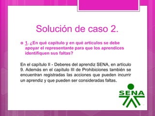Solución de caso 2.
 1. ¿En qué capítulo y en qué artículos se debe
apoyar el representante para que los aprendices
identifiquen sus faltas?
En el capítulo II - Deberes del aprendiz SENA, en artículo
9. Además en el capítulo III de Prohibiciones también se
encuentran registradas las acciones que pueden incurrir
un aprendiz y que pueden ser consideradas faltas.
 