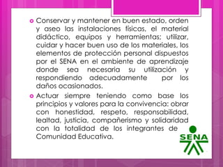  Conservar y mantener en buen estado, orden
y aseo las instalaciones físicas, el material
didáctico, equipos y herramientas; utilizar,
cuidar y hacer buen uso de los materiales, los
elementos de protección personal dispuestos
por el SENA en el ambiente de aprendizaje
donde sea necesaria su utilización y
respondiendo adecuadamente por los
daños ocasionados.
 Actuar siempre teniendo como base los
principios y valores para la convivencia: obrar
con honestidad, respeto, responsabilidad,
lealtad, justicia, compañerismo y solidaridad
con la totalidad de los integrantes de la
Comunidad Educativa.
 