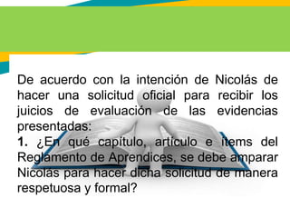 De acuerdo con la intención de Nicolás de
hacer una solicitud oficial para recibir los
juicios de evaluación de las evidencias
presentadas:
1. ¿En qué capítulo, artículo e ítems del
Reglamento de Aprendices, se debe amparar
Nicolás para hacer dicha solicitud de manera
respetuosa y formal?
 