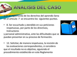 1.En el reglamento de los derechos del aprendiz Sena
en el articulo 7 se encuentra los siguientes puntos.
• 8. Ser escuchado y atendido en sus peticiones
respetuosas, por parte de los directivos,
Instructores
y personal administrativo, ante las dificultades que se
puedan presentar en su proceso de formación.
• 12. Solicitar, de manera respetuosa, la revisión de
las evaluaciones correspondientes, si considera
que el resultado no es objetivo, siguiendo el
procedimiento establecido en este Reglamento
 