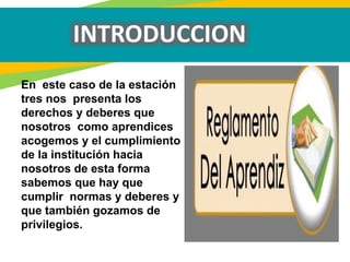 INTRODUCCION
En este caso de la estación
tres nos presenta los
derechos y deberes que
nosotros como aprendices
acogemos y el cumplimiento
de la institución hacia
nosotros de esta forma
sabemos que hay que
cumplir normas y deberes y
que también gozamos de
privilegios.
 
