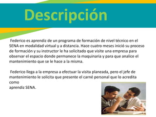 Federico es aprendiz de un programa de formación de nivel técnico en el
SENA en modalidad virtual y a distancia. Hace cuatro meses inició su proceso
de formación y su instructor le ha solicitado que visite una empresa para
observar el espacio donde permanece la maquinaria y para que analice el
mantenimiento que se le hace a la misma.
Federico llega a la empresa a efectuar la visita planeada, pero el jefe de
mantenimiento le solicita que presente el carné personal que lo acredita
como
aprendiz SENA.
Descripción
 