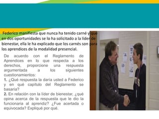 Federico manifiesta que nunca ha tenido carné y que
en dos oportunidades se lo ha solicitado a la líder de
bienestar, ella le ha explicado que los carnés son para
los aprendices de la modalidad presencial.
De acuerdo con el Reglamento de
Aprendices en lo que respecta a los
derechos, proporcione una respuesta
argumentada a los siguientes
cuestionamientos:
1. ¿Qué respuesta la daría usted a Federico
y en qué capítulo del Reglamento se
basaría?
2. En relación con la líder de bienestar, ¿qué
opina acerca de la respuesta que le dio la
funcionaria al aprendiz? ¿Fue acertada o
equivocada? Expliqué por qué.
 