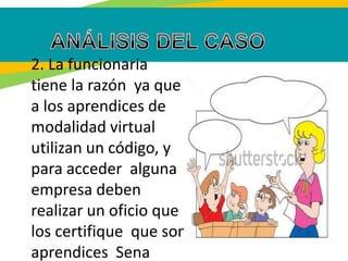 2. La funcionaria
tiene la razón ya que
a los aprendices de
modalidad virtual
utilizan un código, y
para acceder alguna
empresa deben
realizar un oficio que
los certifique que son
aprendices Sena
 