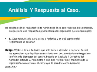 Análisis Y Respuesta al Caso.
De acuerdo con el Reglamento de Aprendices en lo que respecta a los derechos,
proporcione una respuesta argumentada a los siguientes cuestionamientos:
• 1. ¿Qué respuesta la daría usted a Federico y en qué capítulo del
Reglamento se basaría?
Respuesta: Le diría a Federico que solo tienen derecho a portar el Carnet
los aprendices que legalizan su matricula con documentación entregada en
la oficina de Bienestar del centro, basado en Capitulo ll Derechos del
Aprendiz, articulo 7, Parámetro 4 que dice “Recibir en el momento de la
legalización su matrícula, el carné que lo acredite como Aprendiz
del SENA.”
 