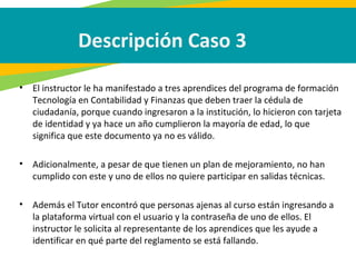 Descripción Caso 3
• El instructor le ha manifestado a tres aprendices del programa de formación
Tecnología en Contabilidad y Finanzas que deben traer la cédula de
ciudadanía, porque cuando ingresaron a la institución, lo hicieron con tarjeta
de identidad y ya hace un año cumplieron la mayoría de edad, lo que
significa que este documento ya no es válido.
• Adicionalmente, a pesar de que tienen un plan de mejoramiento, no han
cumplido con este y uno de ellos no quiere participar en salidas técnicas.
• Además el Tutor encontró que personas ajenas al curso están ingresando a
la plataforma virtual con el usuario y la contraseña de uno de ellos. El
instructor le solicita al representante de los aprendices que les ayude a
identificar en qué parte del reglamento se está fallando.
 