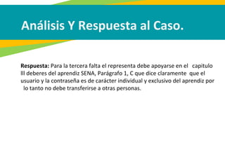 Análisis Y Respuesta al Caso.
Respuesta: Para la tercera falta el representa debe apoyarse en el capitulo
lll deberes del aprendiz SENA, Parágrafo 1, C que dice claramente que el
usuario y la contraseña es de carácter individual y exclusivo del aprendiz por
lo tanto no debe transferirse a otras personas.
 