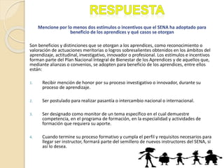 Son beneficios y distinciones que se otorgan a los aprendices, como reconocimiento o
valoración de actuaciones meritorias o logros sobresalientes obtenidos en los ámbitos del
aprendizaje, actitudinal, investigativo, innovador o profesional. Los estímulos e incentivos
forman parte del Plan Nacional Integral de Bienestar de los Aprendices y de aquellos que,
mediante alianzas o convenios, se adopten para beneficio de los aprendices, entre ellos
están:
1. Recibir mención de honor por su proceso investigativo o innovador, durante su
proceso de aprendizaje.
2. Ser postulado para realizar pasantía o intercambio nacional o internacional.
3. Ser designado como monitor de un tema específico en el cual demuestre
competencia, en el programa de formación, en la especialidad y actividades de
formación que requiera su aporte.
4. Cuando termine su proceso formativo y cumpla el perfil y requisitos necesarios para
llegar ser instructor, formará parte del semillero de nuevos instructores del SENA, si
así lo desea.
 