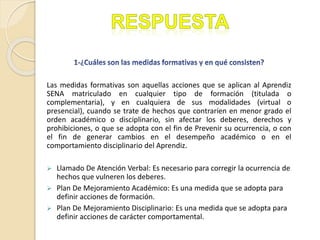 Las medidas formativas son aquellas acciones que se aplican al Aprendiz
SENA matriculado en cualquier tipo de formación (titulada o
complementaria), y en cualquiera de sus modalidades (virtual o
presencial), cuando se trate de hechos que contraríen en menor grado el
orden académico o disciplinario, sin afectar los deberes, derechos y
prohibiciones, o que se adopta con el fin de Prevenir su ocurrencia, o con
el fin de generar cambios en el desempeño académico o en el
comportamiento disciplinario del Aprendiz.
 Llamado De Atención Verbal: Es necesario para corregir la ocurrencia de
hechos que vulneren los deberes.
 Plan De Mejoramiento Académico: Es una medida que se adopta para
definir acciones de formación.
 Plan De Mejoramiento Disciplinario: Es una medida que se adopta para
definir acciones de carácter comportamental.
 