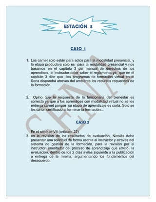 CASO 1
1. Los carnet solo están para actos para la modalidad presencial, y
la etapa productiva solo es para la modalidad presencial y nos
basamos en el capítulo 3 del manual de derechos de los
aprendices, el instructor debe saber el reglamento ya que en el
capítulo 3 dice que los programas de formación virtual en el
Sena dispondrá atreves del ambiente los recursos requeridos de
la formación.
2. Opino que la respuesta de la funcionaria del bienestar es
correcta ya que a los aprendices con modalidad virtual no se les
entrega carnet porque su etapa de aprendizaje es corta. Solo se
les da un certificado al terminar la formación...
CASO 2
En el capítulo VII (artículo 22)
3. en la revisión de los resultados de evaluación, Nicolás debe
presentar una solicitud de forma escrita al instructor y atreves del
sistema de gestión de la formación, para la revisión por el
instructor, orientador del proceso de aprendizaje que emitió la
evaluación, dentro de los 2 días avilés siguiente a la publicación
o entrega de la misma, argumentando los fundamentos del
desacuerdo.
ESTACIÓN 3
 