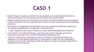  Federico es aprendiz de un programa de formación de nivel técnico en el SENA en modalidad virtual y a distancia. Hace cuatro meses inició su proceso de formación y su instructor le ha
solicitado que visite una empresa para observar el espacio donde permanece la maquinaria y para que analice el mantenimiento que se le hace a la misma.
 Federico llega a la empresa a efectuar la visita planeada, pero el jefe de mantenimiento le
solicita que presente el carné personal que lo acredita como aprendiz SENA.
 Federico manifiesta que nunca ha tenido carné y que en dos oportunidades se lo ha solicitado a
la líder de bienestar, ella le ha explicado que los carnés son para los aprendices de la modalidad
presencial.
 De acuerdo con el Reglamento de Aprendices en lo que respecta a los derechos, proporcione
una respuesta argumentada a los siguientes cuestionamientos:
 1. ¿Qué respuesta la daría usted a Federico y en qué capítulo del Reglamento se basaría?
 2. En relación con la líder de bienestar, ¿qué opina acerca de la respuesta que le dio la
funcionaria al aprendiz? ¿Fue acertada o equivocada? Expliqué por qué.
 Analice el caso descrito y proponga una solución. Publique el resultado del análisis y las
respuestas a los interrogantes planteados en el blog que ha creado. Una vez completada la
actividad, envíe el enlace del blog por medio del espacio de carga de evidencias disponible en
la plataforma virtual para que su tutor pueda hacer la retroalimentación correspondiente.
 