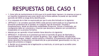  1. Como jefe de mantenimiento le diría que no lo puedo dejar ingresar a la empresa ya que es
un requisito fundamental para estar dentro de la misma además no puede ser que siendo
aprendiz del SENA no tenga dicha identificación.
 2.La respuesta de la líder es equivocada por que lo esta discriminado en lo siguiente:
 ARTÍCULO 3. Se considera aprendiz SENA a toda persona matriculada en los programas de
formación profesional de la entidad, en cualquier tipo de formación: Titulada o
Complementaria, desde las diferentes modalidades Presencial, Virtual o Combinada, por
consiguiente debe ser consciente y vivenciar que derechos y deberes son correlativos e
inseparables en su proceso formativo.
 Además por ser aprendiz virtual también tiene derecho a lo siguiente:
 ARTÍCULO 7. El derecho es la potestad que tiene el aprendiz de gozar de libertades y
oportunidades sin exclusión por razones de género, raza, origen familiar, discapacidad,
nacionalidad, lengua, religión, opinión política o filosófica. Principalmente todas las personas
tienen derecho a la educación y al desarrollo de su personalidad, garantizando a su vez, su
desarrollo armónico e integral.
 4. Recibir en el momento de la legalización su matrícula, el carné que lo acredite como
Aprendiz del SENA.
 