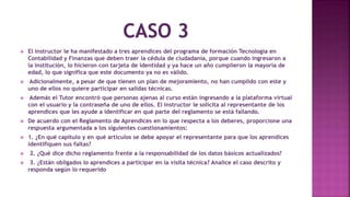  El instructor le ha manifestado a tres aprendices del programa de formación Tecnología en
Contabilidad y Finanzas que deben traer la cédula de ciudadanía, porque cuando ingresaron a
la institución, lo hicieron con tarjeta de identidad y ya hace un año cumplieron la mayoría de
edad, lo que significa que este documento ya no es válido.
 Adicionalmente, a pesar de que tienen un plan de mejoramiento, no han cumplido con este y
uno de ellos no quiere participar en salidas técnicas.
 Además el Tutor encontró que personas ajenas al curso están ingresando a la plataforma virtual
con el usuario y la contraseña de uno de ellos. El instructor le solicita al representante de los
aprendices que les ayude a identificar en qué parte del reglamento se está fallando.
 De acuerdo con el Reglamento de Aprendices en lo que respecta a los deberes, proporcione una
respuesta argumentada a los siguientes cuestionamientos:
 1. ¿En qué capitulo y en qué artículos se debe apoyar el representante para que los aprendices
identifiquen sus faltas?
 2. ¿Qué dice dicho reglamento frente a la responsabilidad de los datos básicos actualizados?
 3. ¿Están obligados lo aprendices a participar en la visita técnica? Analice el caso descrito y
responda según lo requerido.
 