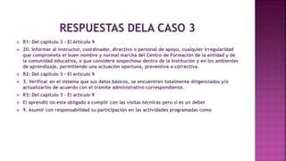  R1: Del capítulo 3 – El Artículo 9
 20. Informar al instructor, coordinador, directivo o personal de apoyo, cualquier irregularidad
que comprometa el buen nombre y normal marcha del Centro de Formación de la entidad y de
la comunidad educativa, o que considere sospechosa dentro de la Institución y en los ambientes
de aprendizaje, permitiendo una actuación oportuna, preventiva o correctiva.
 R2: Del capítulo 3 – El artículo 9
 3. Verificar en el sistema que sus datos básicos, se encuentren totalmente diligenciados y/o
actualizarlos de acuerdo con el trámite administrativo correspondiente.
 R3: Del capítulo 3 – El artículo 9
 El aprendiz no esta obligado a cumplir con las visitas técnicas pero si es un deber
 9. Asumir con responsabilidad su participación en las actividades programadas como salidas,
pasantías técnicas, intercambios de aprendices a nivel nacional e internacional, así como en las demás de carácter lúdico - pedagógico.
 