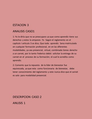 ESTACION 3
ANALISIS CASO1
1: Yo le diría que no se preocupara ya que como aprendiz tiene sus
derechos y estos lo amparan. Yo Según el reglamento en el
capítulo I artículo 3 se dice, Que todo aprendiz Sena matriculado
en cualquier formación profesional, en en las diferentes
modalidades, ya sea presencial, virtual, combinada tienes derecho
a un carnet, por lo tanto Federico debió solicitar la entrega de su
carnet en el proceso de su formación; el cual lo acredita como
aprendiz.
2: Comento que la repuesta de la líder de bienestar fue
equivocada, ya que esta como funcionaria de bienestar, debe
tener conocimiento del reglamento y este nunca dice que el carnet
es solo para modalidad presencial.
DESCRIPCION CASO 2
ANLISIS 1
 