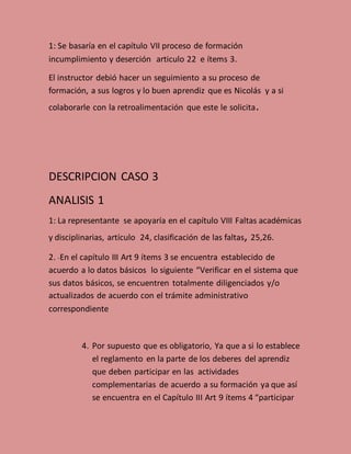 1: Se basaría en el capítulo VII proceso de formación
incumplimiento y deserción articulo 22 e ítems 3.
El instructor debió hacer un seguimiento a su proceso de
formación, a sus logros y lo buen aprendiz que es Nicolás y a si
colaborarle con la retroalimentación que este le solicita.
DESCRIPCION CASO 3
ANALISIS 1
1: La representante se apoyaría en el capítulo VIII Faltas académicas
y disciplinarias, artículo 24, clasificación de las faltas, 25,26.
2. -En el capítulo III Art 9 ítems 3 se encuentra establecido de
acuerdo a lo datos básicos lo siguiente “Verificar en el sistema que
sus datos básicos, se encuentren totalmente diligenciados y/o
actualizados de acuerdo con el trámite administrativo
correspondiente
4. Por supuesto que es obligatorio, Ya que a si lo establece
el reglamento en la parte de los deberes del aprendiz
que deben participar en las actividades
complementarias de acuerdo a su formación ya que así
se encuentra en el Capítulo III Art 9 ítems 4 “participar
 
