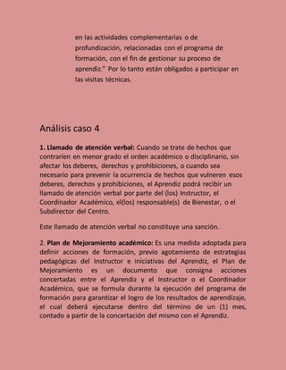 en las actividades complementarias o de
profundización, relacionadas con el programa de
formación, con el fin de gestionar su proceso de
aprendiz.” Por lo tanto están obligados a participar en
las visitas técnicas.
Análisis caso 4
1. Llamado de atención verbal: Cuando se trate de hechos que
contraríen en menor grado el orden académico o disciplinario, sin
afectar los deberes, derechos y prohibiciones, o cuando sea
necesario para prevenir la ocurrencia de hechos que vulneren esos
deberes, derechos y prohibiciones, el Aprendiz podrá recibir un
llamado de atención verbal por parte del (los) Instructor, el
Coordinador Académico, el(los) responsable(s) de Bienestar, o el
Subdirector del Centro.
Este llamado de atención verbal no constituye una sanción.
2. Plan de Mejoramiento académico: Es una medida adoptada para
definir acciones de formación, previo agotamiento de estrategias
pedagógicas del Instructor e iniciativas del Aprendiz, el Plan de
Mejoramiento es un documento que consigna acciones
concertadas entre el Aprendiz y el Instructor o el Coordinador
Académico, que se formula durante la ejecución del programa de
formación para garantizar el logro de los resultados de aprendizaje,
el cual deberá ejecutarse dentro del término de un (1) mes,
contado a partir de la concertación del mismo con el Aprendiz.
 