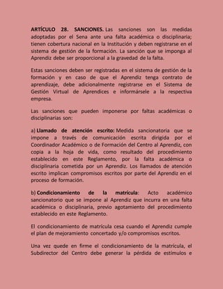 ARTÍCULO 28. SANCIONES. Las sanciones son las medidas
adoptadas por el Sena ante una falta académica o disciplinaria;
tienen cobertura nacional en la Institución y deben registrarse en el
sistema de gestión de la formación. La sanción que se imponga al
Aprendiz debe ser proporcional a la gravedad de la falta.
Estas sanciones deben ser registradas en el sistema de gestión de la
formación y en caso de que el Aprendiz tenga contrato de
aprendizaje, debe adicionalmente registrarse en el Sistema de
Gestión Virtual de Aprendices e informársele a la respectiva
empresa.
Las sanciones que pueden imponerse por faltas académicas o
disciplinarias son:
a) Llamado de atención escrito: Medida sancionatoria que se
impone a través de comunicación escrita dirigida por el
Coordinador Académico o de Formación del Centro al Aprendiz, con
copia a la hoja de vida, como resultado del procedimiento
establecido en este Reglamento, por la falta académica o
disciplinaria cometida por un Aprendiz. Los llamados de atención
escrito implican compromisos escritos por parte del Aprendiz en el
proceso de formación.
b) Condicionamiento de la matrícula: Acto académico
sancionatorio que se impone al Aprendiz que incurra en una falta
académica o disciplinaria, previo agotamiento del procedimiento
establecido en este Reglamento.
El condicionamiento de matrícula cesa cuando el Aprendiz cumple
el plan de mejoramiento concertado y/o compromisos escritos.
Una vez quede en firme el condicionamiento de la matrícula, el
Subdirector del Centro debe generar la pérdida de estímulos e
 