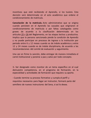 incentivos que esté recibiendo el Aprendiz, si los tuviere. Esta
decisión será determinada en el acto académico que ordene el
condicionamiento de matrícula.
Cancelación de la matrícula. Acto administrativo que se origina
cuando persisten en el Aprendiz las causales que originaron el
condicionamiento de matrícula o por faltas catalogadas como
graves de acuerdo a la clasificación determinada en los
artículos 25 y 26 del Reglamento, en las etapas lectiva y productiva.
Implica que la persona sancionada pierde la condición de Aprendiz
y no puede participar en procesos de ingreso a la institución por
periodo entre 6 y 12 meses cuando es de índole académico y entre
12 y 24 meses cuando es de índole disciplinaria, de acuerdo a las
recomendaciones del comité de evaluación y seguimiento.
Una vez en firme la sanción, debe entregar de manera inmediata el
carné institucional y ponerse a paz y salvo por todo concepto.
3.- Ser designado como monitor de un tema específico en el cual
demuestre competencia, en el programa de formación, en la
especialidad y actividades de formación que requiera su aporte.
- Cuando termine su proceso formativo y cumpla el perfil y
requisitos necesarios para llegar ser instructor, formará parte del
semillero de nuevos instructores del Sena, si así lo desea..
 