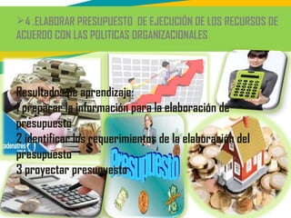 4 .ELABORAR PRESUPUESTO DE EJECUCIÓN DE LOS RECURSOS DE
ACUERDO CON LAS POLITICAS ORGANIZACIONALES
Resultados de aprendizaje:
1 preparar la información para la elaboración de
presupuesto
2 identificar los requerimientos de la elaboración del
presupuesto
3 proyectar presupuesto
 