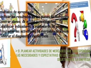 9 .PLANEAR ACTIVIDADES DE MERCADEO QUE CORESPONDAN
ALAS NECESIDADES Y ESPECTATIVAS DE LOS CLIENTES Y A LOS
OBJETIVOS DE LA EMPRESA
esultados de aprendizaje:
Verificar los resultados de los planes de mercadeo
Generar planes de acción y contingencia
Establecer indicadores y estándares de gestión
Programar las actividades de mercadeo de bienes
Elaborar el diagnostico de mercado
 