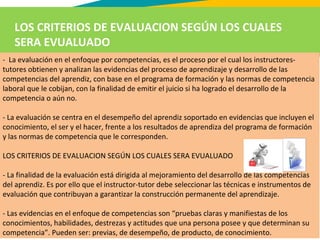 LOS CRITERIOS DE EVALUACION SEGÚN LOS CUALES
SERA EVUALUADO
- La evaluación en el enfoque por competencias, es el proceso por el cual los instructores-
tutores obtienen y analizan las evidencias del proceso de aprendizaje y desarrollo de las
competencias del aprendiz, con base en el programa de formación y las normas de competencia
laboral que le cobijan, con la finalidad de emitir el juicio si ha logrado el desarrollo de la
competencia o aún no.
- La evaluación se centra en el desempeño del aprendiz soportado en evidencias que incluyen el
conocimiento, el ser y el hacer, frente a los resultados de aprendiza del programa de formación
y las normas de competencia que le corresponden.
LOS CRITERIOS DE EVALUACION SEGÚN LOS CUALES SERA EVUALUADO
- La finalidad de la evaluación está dirigida al mejoramiento del desarrollo de las competencias
del aprendiz. Es por ello que el instructor-tutor debe seleccionar las técnicas e instrumentos de
evaluación que contribuyan a garantizar la construcción permanente del aprendizaje.
- Las evidencias en el enfoque de competencias son “pruebas claras y manifiestas de los
conocimientos, habilidades, destrezas y actitudes que una persona posee y que determinan su
competencia”. Pueden ser: previas, de desempeño, de producto, de conocimiento.
 
