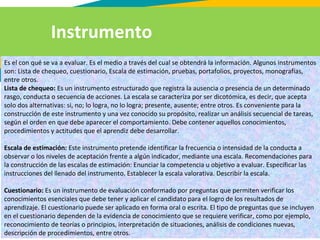 Es el con qué se va a evaluar. Es el medio a través del cual se obtendrá la información. Algunos instrumentos
son: Lista de chequeo, cuestionario, Escala de estimación, pruebas, portafolios, proyectos, monografías,
entre otros.
Lista de chequeo: Es un instrumento estructurado que registra la ausencia o presencia de un determinado
rasgo, conducta o secuencia de acciones. La escala se caracteriza por ser dicotómica, es decir, que acepta
solo dos alternativas: si, no; lo logra, no lo logra; presente, ausente; entre otros. Es conveniente para la
construcción de este instrumento y una vez conocido su propósito, realizar un análisis secuencial de tareas,
según el orden en que debe aparecer el comportamiento. Debe contener aquellos conocimientos,
procedimientos y actitudes que el aprendiz debe desarrollar.
Escala de estimación: Este instrumento pretende identificar la frecuencia o intensidad de la conducta a
observar o los niveles de aceptación frente a algún indicador, mediante una escala. Recomendaciones para
la construcción de las escalas de estimación: Enunciar la competencia u objetivo a evaluar. Especificar las
instrucciones del llenado del instrumento. Establecer la escala valorativa. Describir la escala.
Cuestionario: Es un instrumento de evaluación conformado por preguntas que permiten verificar los
conocimientos esenciales que debe tener y aplicar el candidato para el logro de los resultados de
aprendizaje. El cuestionario puede ser aplicado en forma oral o escrita. El tipo de preguntas que se incluyen
en el cuestionario dependen de la evidencia de conocimiento que se requiere verificar, como por ejemplo,
reconocimiento de teorías o principios, interpretación de situaciones, análisis de condiciones nuevas,
descripción de procedimientos, entre otros.
Instrumento
 