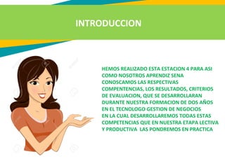 INTRODUCCION
HEMOS REALIZADO ESTA ESTACION 4 PARA ASI
COMO NOSOTROS APRENDIZ SENA
CONOSCAMOS LAS RESPECTIVAS
COMPENTENCIAS, LOS RESULTADOS, CRITERIOS
DE EVALUACION, QUE SE DESARROLLARAN
DURANTE NUESTRA FORMACION DE DOS AÑOS
EN EL TECNOLOGO GESTION DE NEGOCIOS
EN LA CUAL DESARROLLAREMOS TODAS ESTAS
COMPETENCIAS QUE EN NUESTRA ETAPA LECTIVA
Y PRODUCTIVA LAS PONDREMOS EN PRACTICA
 