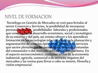NIVEL DE FORMACION
Tecnólogo en Gestión de Mercados se creó para brindar al
sector Comercio y Servicios, la posibilidad de incorporar
personal con altas ´posibilidades laborales y profesionales
que contribuyan al desarrollo económico, social y tecnológico
de su entorno y del país, así mismo ofrecer a los aprendices
formación en las tecnologías relacionadas con la planeación y
segmentación de mezclas óptimas de productos y servicios
que sacien plenamente las necesidades, deseos y demandas
del consumidor o del mercado seleccionado como meta. En
el aspecto socioeconómico, cualquier sector de la economía
industrial, agrícola, comercial o de servicio, requiere del
mercadeo y las ventas para llevar a cabo su misión, filosofía y
visión empresarial.
 