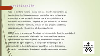 Justificación
Todo el territorio nacional cuenta con una muestra representativa de
talentos deportivos los cuales se pueden potencializar y a su vez llegar a ser
competitivos a nivel nacional e internacional y su fortalecimiento y
crecimiento socio-económico, depende en gran medida de un recurso
humano cualificado y calificado, formado en este programa académico,
capaz de responder integralmente a la dinámica del sector.
El SENA ofrece el programa de Tecnólogo en Entrenamiento Deportivo orientado al
desarrollo de competencias relacionadas con estructuración de planes de
entrenamiento, aplicación de planes de entrenamiento dirigidos a la
obtención de logros deportivos, la apropiación de tecnologías de la
comunicación, al diseño de los planes y la gestión de centros de iniciación,
formación y especialización deportiva con todos los elementos de formación
 