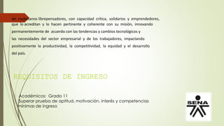 REQUISITOS DE INGRESO
Académicos: Grado 11
Superar prueba de aptitud, motivación, interés y competencias
mínimas de ingreso
de ciudadanos librepensadores, con capacidad crítica, solidarios y emprendedores,
que lo acreditan y lo hacen pertinente y coherente con su misión, innovando
permanentemente de acuerdo con las tendencias y cambios tecnológicos y
las necesidades del sector empresarial y de los trabajadores, impactando
positivamente la productividad, la competitividad, la equidad y el desarrollo
del país.
 