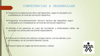 COMPETENCIAS A DESARROLLAR
 Programar la preparación física del deportista, según la disciplina y/o
modalidad en el nivel de formación deportiva
 Programar la fundamentación técnico táctica del deportista según
la disciplina y/o modalidad en el nivel de formación deportiva.
 Atender a las personas en caso de accidente y enfermedad súbita, de
acuerdo con protocolos de primer respondiente.
 Promover la interacción idónea consigo mismo, con los demás y con
la naturaleza, en el contexto laboral y social.
 Producir textos en ingles de forma escrita y verbal.
 