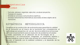 Competencias
Mínimas
Formular, planear, organizar, ejecutar y evaluar proyectos.
Trabajar en equipo.
Establecer procesos comunicativos asertivos.
Manejar herramientas informáticas asociadas al área objeto de la
formación.
ESTRATEGIA METODOLOGICA
Centrada en la construcción de autonomía para garantizar la calidad
de la formación en el marco de la formación por competencias, el
aprendizaje por proyectos y el uso de técnicas didácticas activas que
estimulan el pensamiento para la resolución de problemas simulados
y reales; soportadas en el utilización de las tecnologías de la
información y la comunicación, integradas, en ambientes abiertos y
pluritecnológicos, que en todo caso recrean el contexto productivo y
vinculan al aprendiz con la realidad cotidiana y el desarrollo de las
competencias.
 