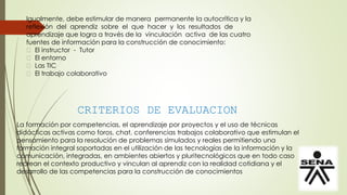 Igualmente, debe estimular de manera permanente la autocrítica y la
reflexión del aprendiz sobre el que hacer y los resultados de
aprendizaje que logra a través de la vinculación activa de las cuatro
fuentes de información para la construcción de conocimiento:
El instructor - Tutor
El entorno
Las TIC
El trabajo colaborativo
CRITERIOS DE EVALUACION
La formación por competencias, el aprendizaje por proyectos y el uso de técnicas
didácticas activas como foros, chat, conferencias trabajos colaborativo que estimulan el
pensamiento para la resolución de problemas simulados y reales permitiendo una
formación integral soportadas en el utilización de las tecnologías de la información y la
comunicación, integradas, en ambientes abiertos y pluritecnológicos que en todo caso
recrean el contexto productivo y vinculan al aprendiz con la realidad cotidiana y el
desarrollo de las competencias para la construcción de conocimientos
 
