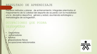 RESULTADO DE APRENDIZAJE
Generar métodos y planes de entrenamiento integrales orientados al
mejoramiento de la calidad del deporte de acuerdo con la modalidad
y/o la disciplina deportiva género y edad, asumiendo estrategias y
metodologías de autogestión.
OCUPACIONES QUE PODRA
DESEMPEÑAR
• Deportistas
• entrenadores
• Árbitros
• ocupaciones relacionadas
• preparadores físicos
 