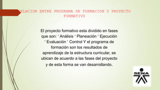 RELACION ENTRE PROGRAMA DE FORMACION Y PROYECTO
FORMATIVO
El proyecto formativo esta dividido en fases
que son:  Análisis  Planeación  Ejecución
 Evaluación  Control Y el programa de
formación son los resultados de
aprendizaje de la estructura curricular, se
ubican de acuerdo a las fases del proyecto
y de esta forma se van desarrollando.
 