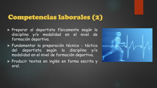 Competencias laborales (2)
 Preparar al deportista físicamente según la
disciplina y/o modalidad en el nivel de
formación deportiva.
 Fundamentar la preparación técnico - táctica
del deportista según la disciplina y/o
modalidad en el nivel de formación deportiva.
 Producir textos en inglés en forma escrita y
oral.
 