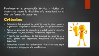 Fundamentar la preparación técnico - táctica del
deportista según la disciplina y/o modalidad en el
nivel de formación deportiva.
Criterios
 Selecciona las pruebas de acuerdo con la edad, género,
objetivo del diagnóstico, modalidad y/o disciplina deportiva.
 Aplica las pruebas de acuerdo a la edad, género, objetivo
del diagnóstico, modalidad y/o disciplina deportiva.
 Presenta los resultados de las pruebas de acuerdo a la
edad, género del deportista, modalidad y/o disciplina
deportiva.
 Selecciona y valora los fundamentos técnico-tácticos según
el programa pedagógico y/o planificación.
 