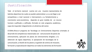 Justificación
Todo el territorio nacional cuenta con una muestra representativa de
talentos deportivos los cuales se pueden potencializar y a su vez llegar a ser
competitivos a nivel nacional e internacional y su fortalecimiento y
crecimiento socio-económico, depende en gran medida de un recurso
humano cualificado y calificado, formado en este programa académico,
capaz de responder integralmente a la dinámica del sector.
El SENA ofrece el programa de Tecnólogo en Entrenamiento Deportivo orientado al
desarrollo de competencias relacionadas con estructuración de planes de
entrenamiento, aplicación de planes de entrenamiento dirigidos a la
obtención de logros deportivos, la apropiación de tecnologías de la
comunicación, al diseño de los planes y la gestión de centros de iniciación,
formación y especialización deportiva con todos los elementos de formación
 