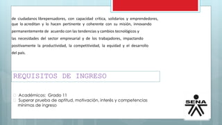 REQUISITOS DE INGRESO
Académicos: Grado 11
Superar prueba de aptitud, motivación, interés y competencias
mínimas de ingreso
de ciudadanos librepensadores, con capacidad crítica, solidarios y emprendedores,
que lo acreditan y lo hacen pertinente y coherente con su misión, innovando
permanentemente de acuerdo con las tendencias y cambios tecnológicos y
las necesidades del sector empresarial y de los trabajadores, impactando
positivamente la productividad, la competitividad, la equidad y el desarrollo
del país.
 