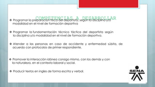 COMPETENCIAS A DESARROLLAR Programar la preparación física del deportista, según la disciplina y/o
modalidad en el nivel de formación deportiva
 Programar la fundamentación técnico táctica del deportista según
la disciplina y/o modalidad en el nivel de formación deportiva.
 Atender a las personas en caso de accidente y enfermedad súbita, de
acuerdo con protocolos de primer respondiente.
 Promover la interacción idónea consigo mismo, con los demás y con
la naturaleza, en el contexto laboral y social.
 Producir textos en ingles de forma escrita y verbal.
 