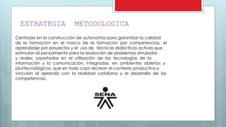 ESTRATEGIA METODOLOGICA
Centrada en la construcción de autonomía para garantizar la calidad
de la formación en el marco de la formación por competencias, el
aprendizaje por proyectos y el uso de técnicas didácticas activas que
estimulan el pensamiento para la resolución de problemas simulados
y reales; soportadas en el utilización de las tecnologías de la
información y la comunicación, integradas, en ambientes abiertos y
pluritecnológicos, que en todo caso recrean el contexto productivo y
vinculan al aprendiz con la realidad cotidiana y el desarrollo de las
competencias.
 